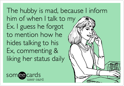 The hubby is mad, because I inform him of when I talk to my
Ex. I guess he forgot 
to mention how he 
hides talking to his
Ex, commenting &
liking her status daily