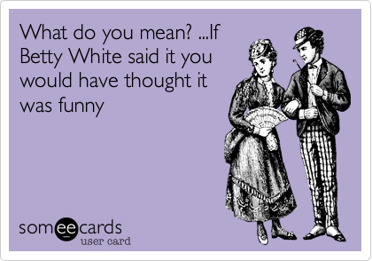 What do you mean? ...If
Betty White said it you
would have thought it
was funny