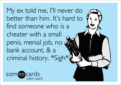 My ex told me, I'll never do 
better than him. It's hard to
find someone who is a
cheater with a small
penis, menial job, no
bank account, & a 
criminal history. *Sigh* 