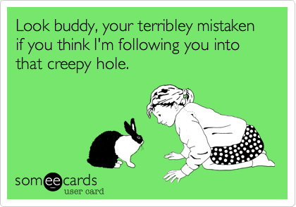 Look buddy, your terribley mistaken if you think I'm following you into that creepy hole.