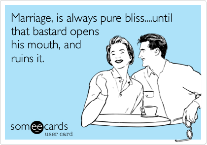 Marriage, is always pure bliss....until that bastard opens
his mouth, and
ruins it.
