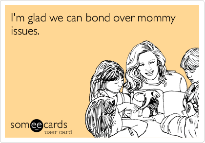 I'm glad we can bond over mommy issues. 