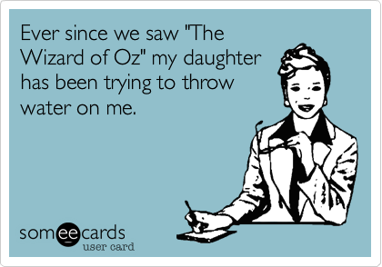 Ever since we saw "The
Wizard of Oz" my daughter
has been trying to throw
water on me.