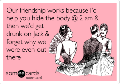 Our friendship works because I'd help you hide the body @ 2 am & then we'd get
drunk on Jack &
forget why we
were even out
there