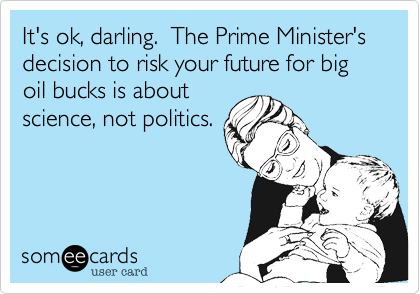 It's ok, darling.  The Prime Minister's decision to risk your future for big oil bucks is about
science, not politics. 