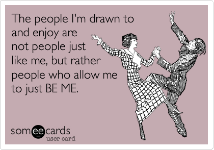 The people I'm drawn to 
and enjoy are
not people just 
like me, but rather
people who allow me
to just BE ME. 