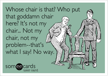 Whose chair is that? Who put
that goddamn chair
here? It's not my
chair... Not my
chair, not my
problem--that's
what I say! No way.