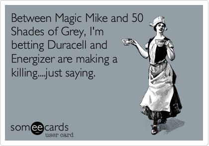 Between Magic Mike and 50
Shades of Grey, I'm
betting Duracell and
Energizer are making a
killing....just saying.