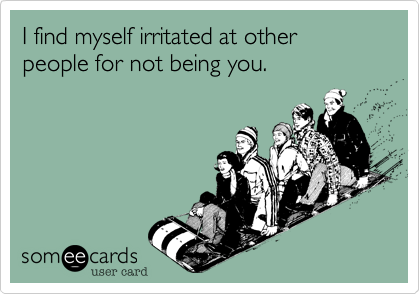 I find myself irritated at other people for not being you.