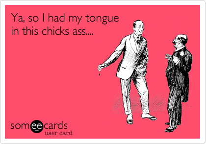 Ya, so I had my tongue
in this chicks ass....