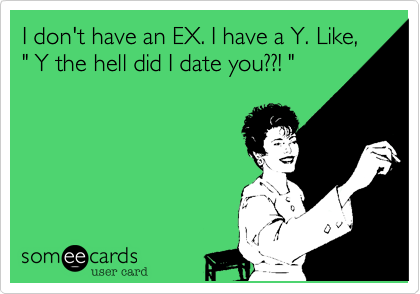 I don't have an EX. I have a Y. Like,
" Y the hell did I date you??! "