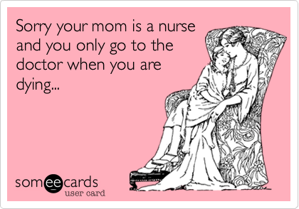 Sorry your mom is a nurse
and you only go to the
doctor when you are
dying...