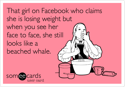 That girl on Facebook who claims she is losing weight but
when you see her
face to face, she still
looks like a
beached whale.