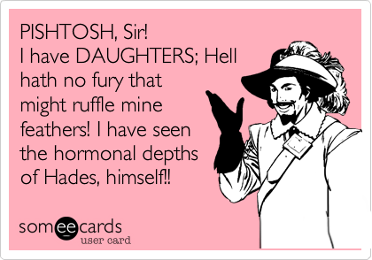 PISHTOSH, Sir!
I have DAUGHTERS; Hell
hath no fury that
might ruffle mine
feathers! I have seen
the hormonal depths
of Hades, himself!!