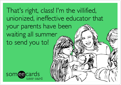 That's right, class! I'm the villified, unionized, ineffective educator that
your parents have been
waiting all summer
to send you to!