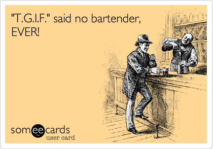 "T.G.I.F." said no bartender,
EVER!
