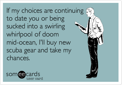 If my choices are continuing
to date you or being
sucked into a swirling
whirlpool of doom
mid-ocean, I'll buy new
scuba gear and take my
chances. 