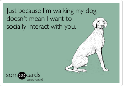 Just because I'm walking my dog, doesn't mean I want to
socially interact with you.