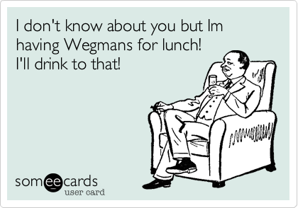 I don't know about you but Im having Wegmans for lunch!
I'll drink to that!