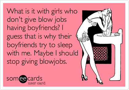 What is it with girls who
don't give blow jobs
having boyfriends? I
guess that is why their
boyfriends try to sleep
with me. Maybe I should
stop giving blowjobs. 