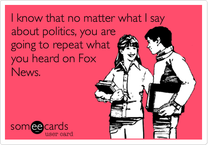 I know that no matter what I say about politics, you are
going to repeat what
you heard on Fox
News.  