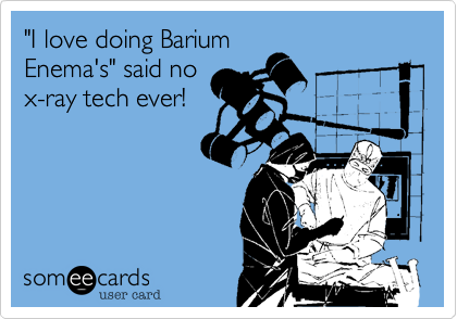 "I love doing Barium
Enema's" said no
x-ray tech ever!