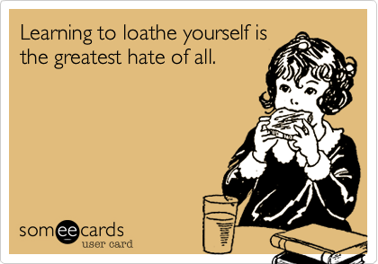 Learning to loathe yourself is
the greatest hate of all.