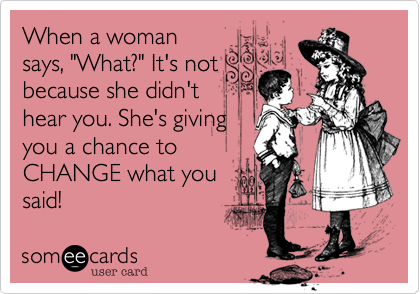 When a woman
says, "What?" It's not
because she didn't
hear you. She's giving
you a chance to
CHANGE what you
said!