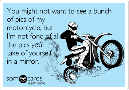 You might not want to see a bunch of pics of my
motorcycle, but
I'm not fond of all
the pics you
take of yourself
in a mirror. 