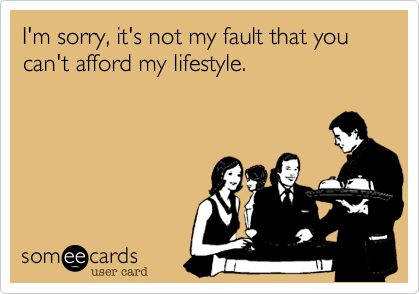 I'm sorry, it's not my fault that you can't afford my lifestyle.