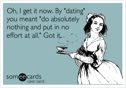 Oh, I get it now. By "dating"
you meant "do absolutely
nothing and put in no
effort at all." Got it. 