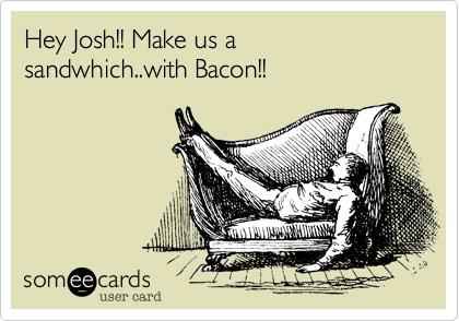 Hey Josh!! Make us a sandwhich..with Bacon!!