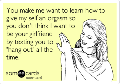 You make me want to learn how to give my self an orgasm so
you don't think I want to
be your girlfriend
by texting you to
"hang out" all the
time.