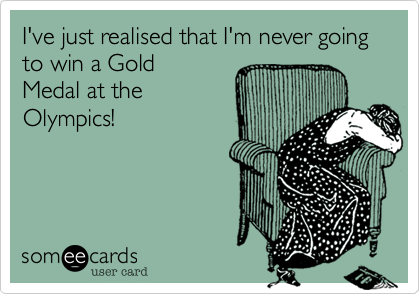 I've just realised that I'm never going to win a Gold
Medal at the
Olympics!