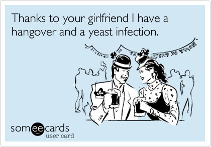 Thanks to your girlfriend I have a hangover and a yeast infection.