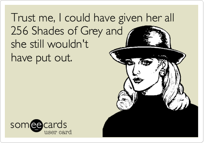Trust me, I could have given her all 256 Shades of Grey and
she still wouldn't
have put out.