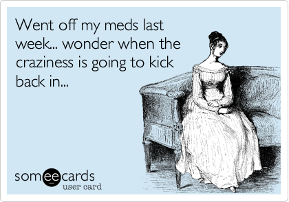 Went off my meds last
week... wonder when the
craziness is going to kick
back in...