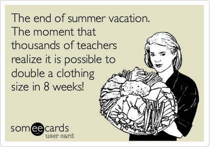 The end of summer vacation. 
The moment that
thousands of teachers
realize it is possible to
double a clothing
size in 8 weeks!