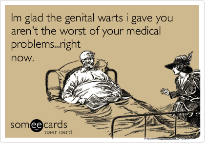 Im glad the genital warts i gave you aren't the worst of your medical
problems...right
now.