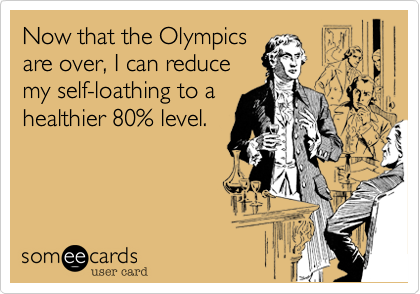 Now that the Olympics
are over, I can reduce
my self-loathing to a
healthier 80% level.  
