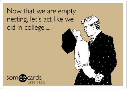 Now that we are empty
nesting, let's act like we
did in college......