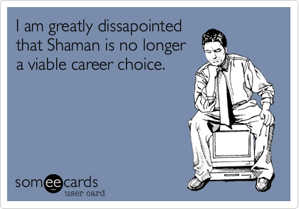 I am greatly dissapointed
that Shaman is no longer
a viable career choice.