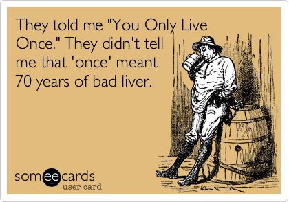 They told me "You Only Live
Once." They didn't tell
me that 'once' meant
70 years of bad liver.