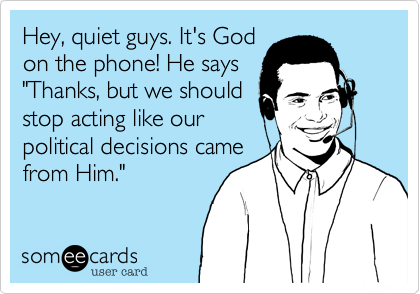 Hey, quiet guys. It's God
on the phone! He says 
"Thanks, but we should
stop acting like our
political decisions came
from Him." 