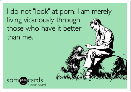 I do not "look" at porn. I am merely living vicariously through
those who have it better
than me.