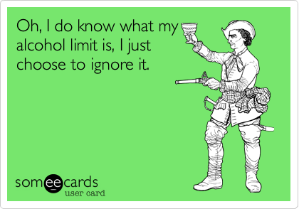 Oh, I do know what my 
alcohol limit is, I just
choose to ignore it.