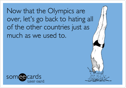 Now that the Olympics are
over, let's go back to hating all
of the other countries just as
much as we used to.