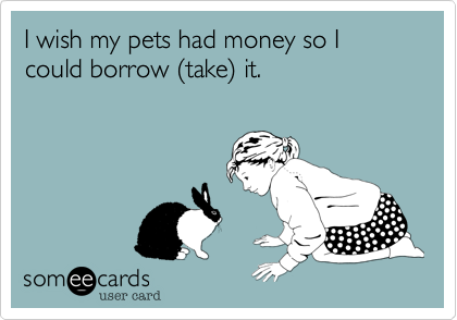I wish my pets had money so I could borrow %28take%29 it.