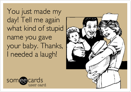 You just made my 
day! Tell me again 
what kind of stupid
name you gave
your baby. Thanks,
I needed a laugh!