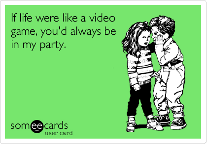 If life were like a video
game, you'd always be
in my party.
